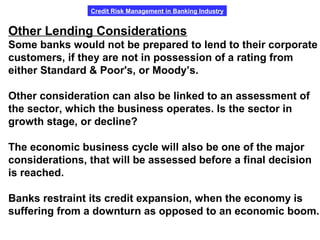 Credit Risk Management in Banking Industry
Other Lending Considerations
Some banks would not be prepared to lend to their corporate
customers, if they are not in possession of a rating from
either Standard & Poor's, or Moody’s.
Other consideration can also be linked to an assessment of
the sector, which the business operates. Is the sector in
growth stage, or decline?
The economic business cycle will also be one of the major
considerations, that will be assessed before a final decision
is reached.
Banks restraint its credit expansion, when the economy is
suffering from a downturn as opposed to an economic boom.
 