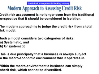Credit Risk Management in Banking Industry
Credit risk assessment is no longer seen from the traditional
perspective that it should be considered in isolation.
The modern approach is to judge the credit risk from a total
risk model.
Such a model considers two categories of risks:
a) Systematic, and
b) Unsystematic.
This is due principally that a business is always subject
o the macro-economic environment that it operates in.
Within the macro-environment a business can simply
nherit risk, which cannot be diversified.
 