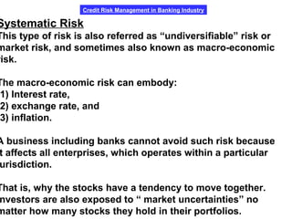 Credit Risk Management in Banking Industry
Systematic Risk
This type of risk is also referred as “undiversifiable” risk or
market risk, and sometimes also known as macro-economic
risk.
The macro-economic risk can embody:
1) Interest rate,
2) exchange rate, and
3) inflation.
A business including banks cannot avoid such risk because
t affects all enterprises, which operates within a particular
urisdiction.
That is, why the stocks have a tendency to move together.
nvestors are also exposed to “ market uncertainties” no
matter how many stocks they hold in their portfolios.
 