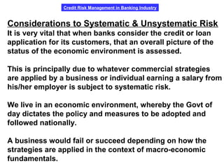 Credit Risk Management in Banking Industry
Considerations to Systematic & Unsystematic Risk
It is very vital that when banks consider the credit or loan
application for its customers, that an overall picture of the
status of the economic environment is assessed.
This is principally due to whatever commercial strategies
are applied by a business or individual earning a salary from
his/her employer is subject to systematic risk.
We live in an economic environment, whereby the Govt of
day dictates the policy and measures to be adopted and
followed nationally.
A business would fail or succeed depending on how the
strategies are applied in the context of macro-economic
fundamentals.
 