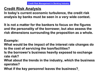 Credit Risk Management in Banking Industry
Credit Risk Analysis
In today’s current economic turbulence, the credit risk
analysis by banks must be seen in a very wide context.
It is not a matter for the bankers to focus on the figures
and the personality of the borrower, but also assess the
risk dimensions surrounding the proposition as a whole.
Example:
What would be the impact of the interest rate changes do
to the cost of servicing the loan/facilities?
Is the borrower’s business heavily exposed to exchange
rate risk?
What about the trends in the industry, which the business
operates?
What if the key personnel leaves the business?
 
