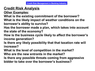 Credit Risk Management in Banking Industry
Credit Risk Analysis
Other Examples:
What is the existing commitment of the borrower?
What is the likely impact of weather conditions on the
borrower’s ability to survive?
Has the borrower made a plan, which takes into account
the state of the economy?
How is the business cycle likely to affect the borrower’s
income generation?
Is there any likely possibility that that taxation rate will
increase?
What is the level of competition in the market?
Who are the new entrants in the market?
Is there any possible threats coming from aggressive
bidder to take over the borrower’s business?
 