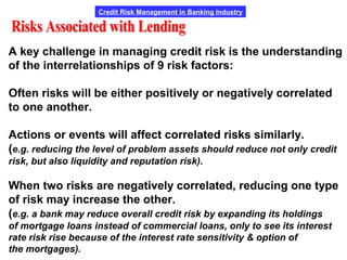 Credit Risk Management in Banking Industry
A key challenge in managing credit risk is the understanding
of the interrelationships of 9 risk factors:
Often risks will be either positively or negatively correlated
to one another.
Actions or events will affect correlated risks similarly.
(e.g. reducing the level of problem assets should reduce not only credit
risk, but also liquidity and reputation risk).
When two risks are negatively correlated, reducing one type
of risk may increase the other.
(e.g. a bank may reduce overall credit risk by expanding its holdings
of mortgage loans instead of commercial loans, only to see its interest
rate risk rise because of the interest rate sensitivity & option of
the mortgages).
 