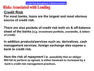 Credit Risk Management in Banking Industry
Credit Risk
For most banks, loans are the largest and most obvious
source of credit risk.
There are also pockets of credit risk both on & off-balance
sheet of the banks (e.g. investment portfolio, overdrafts, & letters
of credit).
In addition products/services such as; derivatives, cash
management services, foreign exchange also expose a
bank to credit risk.
Here the risk of repayment i.e. possibility that an obligor
Will fail to perform as agreed, is either lessened or increased by a
bank’s credit risk management practices.
 