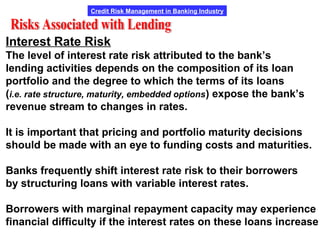 Credit Risk Management in Banking Industry
Interest Rate Risk
The level of interest rate risk attributed to the bank’s
lending activities depends on the composition of its loan
portfolio and the degree to which the terms of its loans
(i.e. rate structure, maturity, embedded options) expose the bank’s
revenue stream to changes in rates.
It is important that pricing and portfolio maturity decisions
should be made with an eye to funding costs and maturities.
Banks frequently shift interest rate risk to their borrowers
by structuring loans with variable interest rates.
Borrowers with marginal repayment capacity may experience
financial difficulty if the interest rates on these loans increase
 