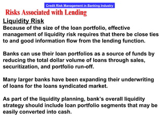 Credit Risk Management in Banking Industry
Liquidity Risk
Because of the size of the loan portfolio, effective
management of liquidity risk requires that there be close ties
to and good information flow from the lending function.
Banks can use their loan portfolios as a source of funds by
reducing the total dollar volume of loans through sales,
securitization, and portfolio run-off.
Many larger banks have been expanding their underwriting
of loans for the loans syndicated market.
As part of the liquidity planning, bank’s overall liquidity
strategy should include loan portfolio segments that may be
easily converted into cash.
 
