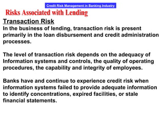 Credit Risk Management in Banking Industry
Transaction Risk
In the business of lending, transaction risk is present
primarily in the loan disbursement and credit administration
processes.
The level of transaction risk depends on the adequacy of
Information systems and controls, the quality of operating
procedures, the capability and integrity of employees.
Banks have and continue to experience credit risk when
information systems failed to provide adequate information
to identify concentrations, expired facilities, or stale
financial statements.
 