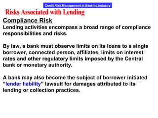 Credit Risk Management in Banking Industry
Compliance Risk
Lending activities encompass a broad range of compliance
responsibilities and risks.
By law, a bank must observe limits on its loans to a single
borrower, connected person, affiliates, limits on interest
rates and other regulatory limits imposed by the Central
bank or monetary authority.
A bank may also become the subject of borrower initiated
“lender liability” lawsuit for damages attributed to its
lending or collection practices.
 