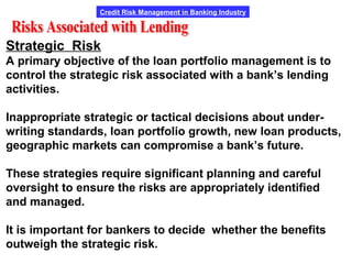Credit Risk Management in Banking Industry
Strategic Risk
A primary objective of the loan portfolio management is to
control the strategic risk associated with a bank’s lending
activities.
Inappropriate strategic or tactical decisions about under-
writing standards, loan portfolio growth, new loan products,
geographic markets can compromise a bank’s future.
These strategies require significant planning and careful
oversight to ensure the risks are appropriately identified
and managed.
It is important for bankers to decide whether the benefits
outweigh the strategic risk.
 