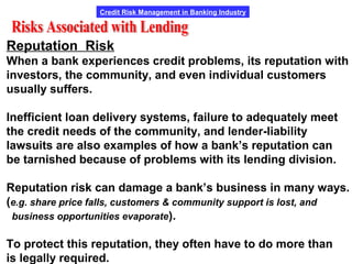Credit Risk Management in Banking Industry
Reputation Risk
When a bank experiences credit problems, its reputation with
investors, the community, and even individual customers
usually suffers.
Inefficient loan delivery systems, failure to adequately meet
the credit needs of the community, and lender-liability
lawsuits are also examples of how a bank’s reputation can
be tarnished because of problems with its lending division.
Reputation risk can damage a bank’s business in many ways.
(e.g. share price falls, customers & community support is lost, and
business opportunities evaporate).
To protect this reputation, they often have to do more than
is legally required.
 