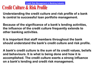 Credit Risk Management in Banking Industry
Understanding the credit culture and risk profile of a bank
Is central to successful loan portfolio management.
Because of the significance of a bank’s lending activities,
the influence of the credit culture frequently extends to
other banking activities.
It is important that staff members throughout the bank
should understand the bank’s credit culture and risk profile.
A bank’s credit culture is the sum of its credit values, beliefs
and behaviours. It is what is being done and how it is
accomplished. The credit culture exerts a strong influence
on a bank’s lending and credit risk management.
 