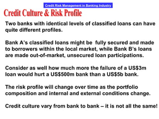 Credit Risk Management in Banking Industry
Two banks with identical levels of classified loans can have
quite different profiles.
Bank A’s classified loans might be fully secured and made
to borrowers within the local market, while Bank B’s loans
are made out-of-market, unsecured loan participations.
Consider as well how much more the failure of a US$3m
loan would hurt a US$500m bank than a US$5b bank.
The risk profile will change over time as the portfolio
composition and internal and external conditions change.
Credit culture vary from bank to bank – it is not all the same!
 