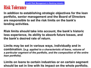 Credit Risk Management in Banking Industry
In addition to establishing strategic objectives for the loan
portfolio, senior management and the Board of Directors
are responsible to set the risk limits on the bank’s
lending activities.
Risk limits should take into account, the bank’s historic
loss experience, its ability to absorb future losses, and
the bank’s desired rate of return.
Limits may be set in various ways, individually and in
combination. (e.g. applied to a characteristic of loans, volume of
a particular segment of the portfolio, and the composition of the entire
loan portfolio).
Limits on loans to certain industries or on certain segment
should be set in line with its impact on the whole portfolio.
 