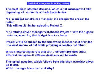 Credit Risk Management in Banking Industry
The most likely informed decision, which a risk manager will take
depending, of course his attitude towards risk:
*For a budget-constrained manager, the cheaper the project the
better.
This will result him/her selecting Project X.
*The returns-driven manager will choose Project Y with the highest
returns, assuming that budget is not an issue.
Project Z will be chosen by the risk-averse manager as it provides
the least amount of risk while providing a positive net return.
What is interesting here is that with 3 different projects and 3
different managers, 3 different decisions will be made.
The typical question, which follows from this short overview drives
us to ask.
Which manager is correct, and Why?
 