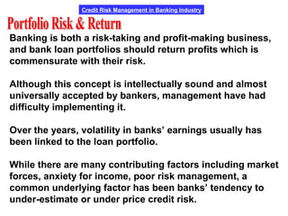 Credit Risk Management in Banking Industry
Banking is both a risk-taking and profit-making business,
and bank loan portfolios should return profits which is
commensurate with their risk.
Although this concept is intellectually sound and almost
universally accepted by bankers, management have had
difficulty implementing it.
Over the years, volatility in banks’ earnings usually has
been linked to the loan portfolio.
While there are many contributing factors including market
forces, anxiety for income, poor risk management, a
common underlying factor has been banks’ tendency to
under-estimate or under price credit risk.
 