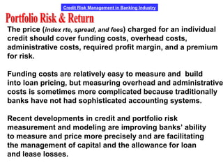 Credit Risk Management in Banking Industry
The price (index rte, spread, and fees) charged for an individual
credit should cover funding costs, overhead costs,
administrative costs, required profit margin, and a premium
for risk.
Funding costs are relatively easy to measure and build
into loan pricing, but measuring overhead and administrative
costs is sometimes more complicated because traditionally
banks have not had sophisticated accounting systems.
Recent developments in credit and portfolio risk
measurement and modeling are improving banks’ ability
to measure and price more precisely and are facilitating
the management of capital and the allowance for loan
and lease losses.
 
