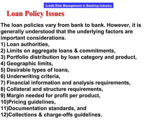 Credit Risk Management in Banking Industry
The loan policies vary from bank to bank. However, it is
generally understood that the underlying factors are
important considerations.
1) Loan authorities,
2) Limits on aggregate loans & commitments,
3) Portfolio distribution by loan category and product,
4) Geographic limits,
5) Desirable types of loans,
6) Underwriting criteria,
7) Financial information and analysis requirements,
8) Collateral and structure requirements,
9) Margin needed for profit per product,
10)Pricing guidelines,
11)Documentation standards, and
12)Collections & charge-offs guidelines.
 