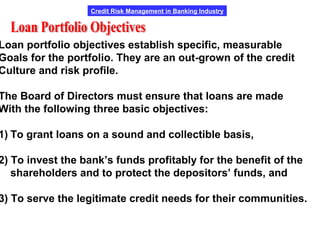 Credit Risk Management in Banking Industry
Loan portfolio objectives establish specific, measurable
Goals for the portfolio. They are an out-grown of the credit
Culture and risk profile.
The Board of Directors must ensure that loans are made
With the following three basic objectives:
1) To grant loans on a sound and collectible basis,
2) To invest the bank’s funds profitably for the benefit of the
shareholders and to protect the depositors’ funds, and
3) To serve the legitimate credit needs for their communities.
 