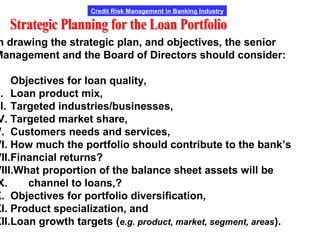 Credit Risk Management in Banking Industry
n drawing the strategic plan, and objectives, the senior
Management and the Board of Directors should consider:
. Objectives for loan quality,
I. Loan product mix,
II. Targeted industries/businesses,
V. Targeted market share,
V. Customers needs and services,
VI. How much the portfolio should contribute to the bank’s
VII.Financial returns?
VIII.What proportion of the balance sheet assets will be
X. channel to loans,?
X. Objectives for portfolio diversification,
XI. Product specialization, and
XII.Loan growth targets (e.g. product, market, segment, areas).
 