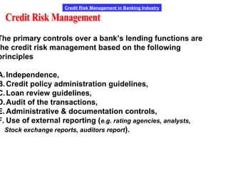 Credit Risk Management in Banking Industry
The primary controls over a bank’s lending functions are
the credit risk management based on the following
principles
A.Independence,
B.Credit policy administration guidelines,
C.Loan review guidelines,
D.Audit of the transactions,
E. Administrative & documentation controls,
F. Use of external reporting (e.g. rating agencies, analysts,
Stock exchange reports, auditors report).
 