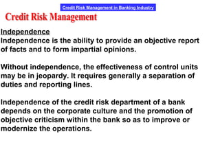 Credit Risk Management in Banking Industry
Independence
Independence is the ability to provide an objective report
of facts and to form impartial opinions.
Without independence, the effectiveness of control units
may be in jeopardy. It requires generally a separation of
duties and reporting lines.
Independence of the credit risk department of a bank
depends on the corporate culture and the promotion of
objective criticism within the bank so as to improve or
modernize the operations.
 