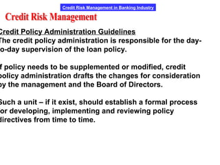 Credit Risk Management in Banking Industry
Credit Policy Administration Guidelines
The credit policy administration is responsible for the day-
o-day supervision of the loan policy.
f policy needs to be supplemented or modified, credit
policy administration drafts the changes for consideration
by the management and the Board of Directors.
Such a unit – if it exist, should establish a formal process
or developing, implementing and reviewing policy
directives from time to time.
 