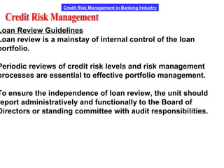 Credit Risk Management in Banking Industry
Loan Review Guidelines
Loan review is a mainstay of internal control of the loan
portfolio.
Periodic reviews of credit risk levels and risk management
processes are essential to effective portfolio management.
To ensure the independence of loan review, the unit should
report administratively and functionally to the Board of
Directors or standing committee with audit responsibilities.
 