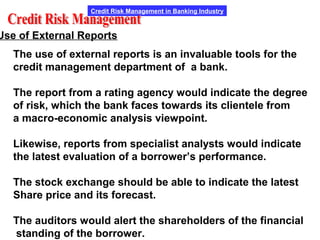 Credit Risk Management in Banking Industry
Use of External Reports
The use of external reports is an invaluable tools for the
credit management department of a bank.
The report from a rating agency would indicate the degree
of risk, which the bank faces towards its clientele from
a macro-economic analysis viewpoint.
Likewise, reports from specialist analysts would indicate
the latest evaluation of a borrower’s performance.
The stock exchange should be able to indicate the latest
Share price and its forecast.
The auditors would alert the shareholders of the financial
standing of the borrower.
 