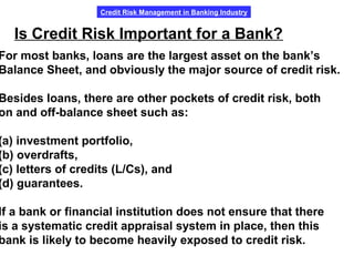 Credit Risk Management in Banking Industry
Is Credit Risk Important for a Bank?
For most banks, loans are the largest asset on the bank’s
Balance Sheet, and obviously the major source of credit risk.
Besides loans, there are other pockets of credit risk, both
on and off-balance sheet such as:
(a) investment portfolio,
(b) overdrafts,
(c) letters of credits (L/Cs), and
(d) guarantees.
If a bank or financial institution does not ensure that there
is a systematic credit appraisal system in place, then this
bank is likely to become heavily exposed to credit risk.
 