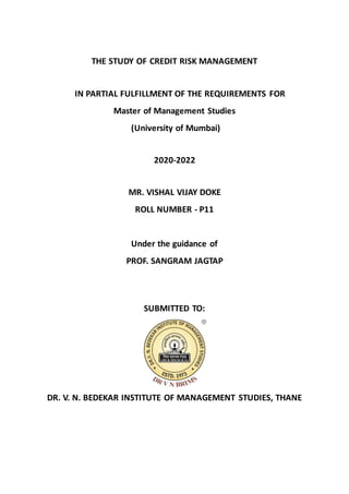 THE STUDY OF CREDIT RISK MANAGEMENT
IN PARTIAL FULFILLMENT OF THE REQUIREMENTS FOR
Master of Management Studies
(University of Mumbai)
2020-2022
MR. VISHAL VIJAY DOKE
ROLL NUMBER - P11
Under the guidance of
PROF. SANGRAM JAGTAP
SUBMITTED TO:
DR. V. N. BEDEKAR INSTITUTE OF MANAGEMENT STUDIES, THANE
 