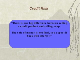 Credit Risk   “ There is one big difference between selling  a credit product and selling soap.  The sale of money is not final, you expect it  back with interest.”   
