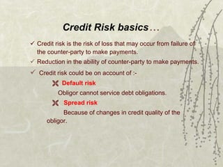 Credit Risk basics … Credit risk is the risk of loss that may occur from failure of the counter-party to make payments. Reduction in the ability of counter-party to make payments. Credit risk could be on account of :- Default risk Obligor cannot service debt obligations. Spread risk   Because of changes in credit quality of the  obligor. 