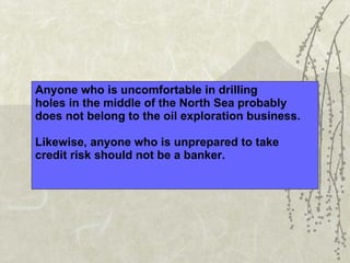 Anyone who is uncomfortable in drilling  holes in the middle of the North Sea probably  does not belong to the oil exploration business. Likewise, anyone who is unprepared to take  credit risk should not be a banker. 