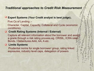Traditional approaches to Credit Risk Measurement Expert Systems (Your Credit analyst is best judge) . Five Cs of Lending :- Character, Capital, Capacity, Collateral and Cycle (economic  conditions). Credit Rating Systems (Internal / External) Capture all relevant information about the borrower and assign a grade through a risk rating process.eg. CRISIL, ICRA rated Bonds / Debentures AAA, AA, A etc. Limits Systems Prudential norms for single borrower/ group, rating linked exposures, industry level caps, delegation of powers 