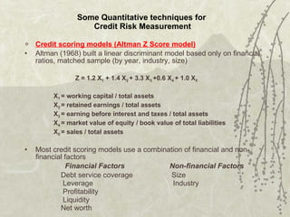 Some Quantitative techniques for  Credit Risk Measurement Credit scoring models (Altman Z Score model) Altman (1968) built a linear discriminant model based only on financial ratios, matched sample (by year, industry, size) Z = 1.2 X 1  + 1.4 X 2  + 3.3 X 3  +0.6 X 4  + 1.0 X 5 X 1  = working capital / total assets X 2  = retained earnings / total assets X 3  = earning before interest and taxes / total assets X 4  = market value of equity / book value of total liabilities X 5  = sales / total assets Most credit scoring models use a combination of financial and non-financial factors   Financial Factors   Non-financial Factors Debt service coverage  Size   Leverage   Industry   Profitability   Liquidity     Net worth   
