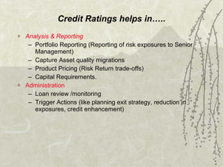 Credit Ratings helps in….. Analysis & Reporting Portfolio Reporting (Reporting of risk exposures to Senior Management) Capture Asset quality migrations  Product Pricing (Risk Return trade-offs) Capital Requirements. Administration Loan review /monitoring  Trigger Actions (like planning exit strategy, reduction in exposures, credit enhancement) 