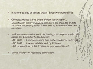 Inherent quality of assets weak ( Subprime borrowers ). Complex transactions ( multi-tiered securisation ).  Securitisation simply involves pooling of a set of credits or debt securities whose acquisition is financed by issuance of new debt securities. VaR measure as a risk metric for trading position (Assumption that assets can be sold or hedged quickly) UBS 2006 … It had never had a loss that exceeded its daily VaR UBS 2007…. It exceeded daily VaR by 29 times. UBS reported loss of $18.7 billion for year ended Dec07. Stress testing >>> regulatory camouflage. 