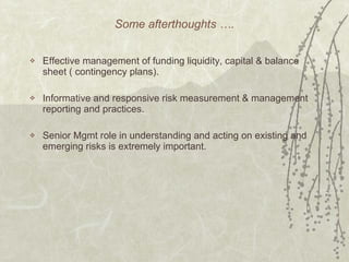 Some afterthoughts …. Effective management of funding liquidity, capital & balance sheet ( contingency plans). Informative and responsive risk measurement & management reporting and practices. Senior Mgmt role in understanding and acting on existing and emerging risks is extremely important. 