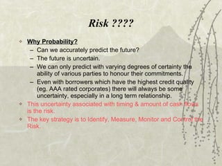 Risk ???? Why Probability? Can we accurately predict the future? The future is uncertain. We can only predict with varying degrees of certainty the ability of various parties to honour their commitments. Even with borrowers which have the highest credit quality (eg. AAA rated corporates) there will always be some uncertainty, especially in a long term relationship. This uncertainty associated with timing & amount of cash flows is the risk. The key strategy is to Identify, Measure, Monitor and Control the Risk. 