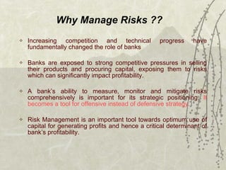 Why Manage Risks ?? Increasing competition and technical progress have fundamentally changed the role of banks Banks are exposed to strong competitive pressures in selling their products and procuring capital, exposing them to risks which can significantly impact profitability.  A bank’s ability to measure, monitor and mitigate risks comprehensively is important for its strategic positioning.  It becomes a tool for offensive instead of defensive strategy. Risk Management is an important tool towards optimum use of capital for generating profits and hence a critical determinant of bank’s profitability. 