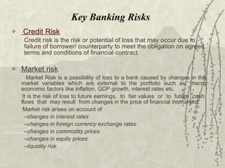 Key Banking Risks Credit Risk Credit risk is the risk or potential of loss that may occur due to failure of borrower/ counterparty to meet the obligation on agreed terms and conditions of financial contract. Market risk   Market Risk is a possibility of loss to a bank caused by changes in the market variables which are external to the portfolio such as, macro economic factors like inflation, GDP growth, interest rates etc.  It is the risk of loss to future earnings,  to  fair values  or  to  future  cash  flows  that  may result  from changes in the price of financial instrument. Market risk arises on account of  changes in interest rates changes in foreign currency exchange rates changes in commodity prices changes in equity prices liquidity risk 