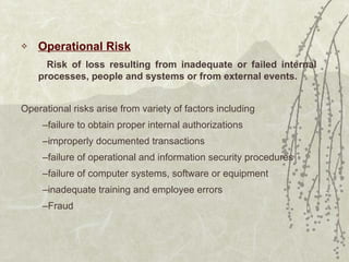 Operational Risk   Risk of loss resulting from inadequate or failed internal processes, people and systems or from external events. Operational risks arise from variety of factors including failure to obtain proper internal authorizations improperly documented transactions failure of operational and information security procedures failure of computer systems, software or equipment inadequate training and employee errors Fraud 