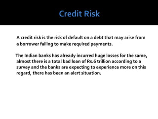A credit risk is the risk of default on a debt that may arise from
a borrower failing to make required payments.
The Indian banks has already incurred huge losses for the same,
almost there is a total bad loan of Rs.6 trillion according to a
survey and the banks are expecting to experience more on this
regard, there has been an alert situation.
 