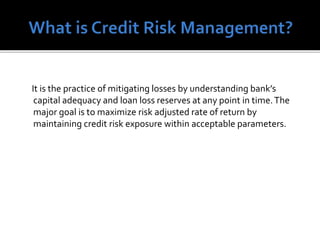 It is the practice of mitigating losses by understanding bank’s
capital adequacy and loan loss reserves at any point in time.The
major goal is to maximize risk adjusted rate of return by
maintaining credit risk exposure within acceptable parameters.
 
