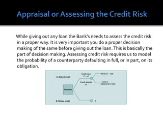 While giving out any loan the Bank’s needs to assess the credit risk
in a proper way. It is very important you do a proper decision
making of the same before giving out the loan.This is basically the
part of decision making. Assessing credit risk requires us to model
the probability of a counterparty defaulting in full, or in part, on its
obligation.
 
