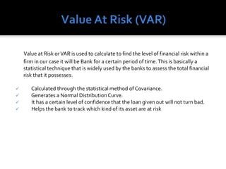 Value at Risk orVAR is used to calculate to find the level of financial risk within a
firm in our case it will be Bank for a certain period of time.This is basically a
statistical technique that is widely used by the banks to assess the total financial
risk that it possesses.
 Calculated through the statistical method of Covariance.
 Generates a Normal Distribution Curve.
 It has a certain level of confidence that the loan given out will not turn bad.
 Helps the bank to track which kind of its asset are at risk
 