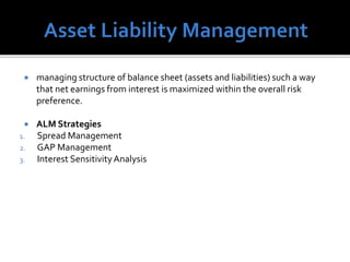  managing structure of balance sheet (assets and liabilities) such a way
that net earnings from interest is maximized within the overall risk
preference.
 ALM Strategies
1. Spread Management
2. GAP Management
3. Interest SensitivityAnalysis
 