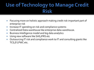  Focusing more on holistic approach making credit risk important part of
enterprise risk
 Increase IT spending on risk and compliance systems
 Centralized Data warehouse like enterprise data-warehouse.
 Business Intelligence model and big data analytics
 Using new software like SAS,IFRS etc
 Outsourcing IT risk and compliance work to IT and consulting giants like
TCS,EY,PWC etc.
 