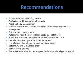  Full compliance to BASEL 3 norms.
 Analyzing credit risk matrix effectively.
 Asset Liability Management
 More awareness and training to bankers about credit risk and it’s
management
 Better model management
 Automated reporting process connecting all databases
 Enterprise wide risk management and efficient use of DSS.
 Use of modern analytical tools like SAS,R etc
 Use of proper knowledge management database
 Better KYC and CIBIL score check
 Robust stress testing
 Better Data visualization techniques and business intelligence model
 