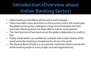  Indian banking is the lifeline of the nation and its people.
 There have been many downturns in the economy and in the recent past
the global economy has undergone a huge turmoil situation but then
also Indian Banking sector has been able to hold its same position.
 The main business of any bank across the globe is dependent on credit or
loan
 Today, Indian banks can confidently compete with modern banks of the
world and Indian banking is looked out for all over the world
 The Reserve Bank of India is a very pioneer institution which controls the
whole banking sector in a very proper and well organized way.
 